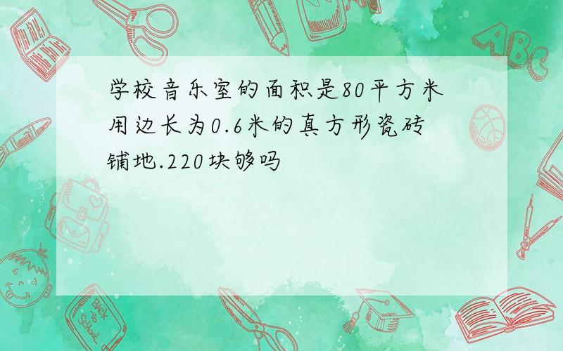 学校音乐室的面积是80平方米用边长为0.6米的真方形瓷砖铺地.220块够吗