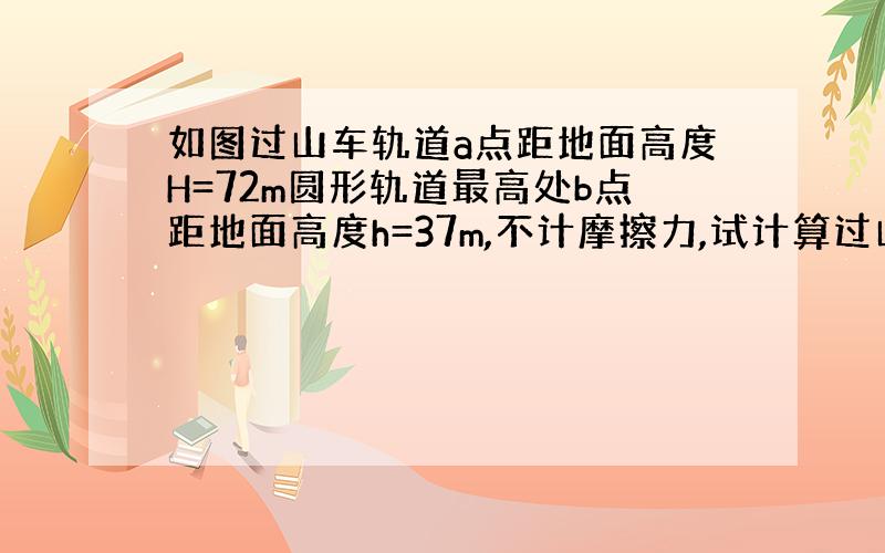 如图过山车轨道a点距地面高度H=72m圆形轨道最高处b点距地面高度h=37m,不计摩擦力,试计算过山车由a点由静