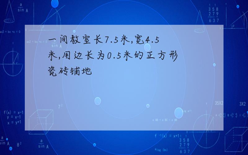 一间教室长7.5米,宽4.5米,用边长为0.5米的正方形瓷砖铺地