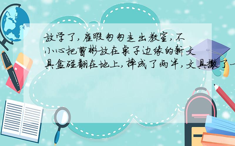 放学了,雇暇匆匆走出教室,不小心把曹彬放在桌子边缘的新文具盒碰翻在地上,摔成了两半,文具撒了一地..