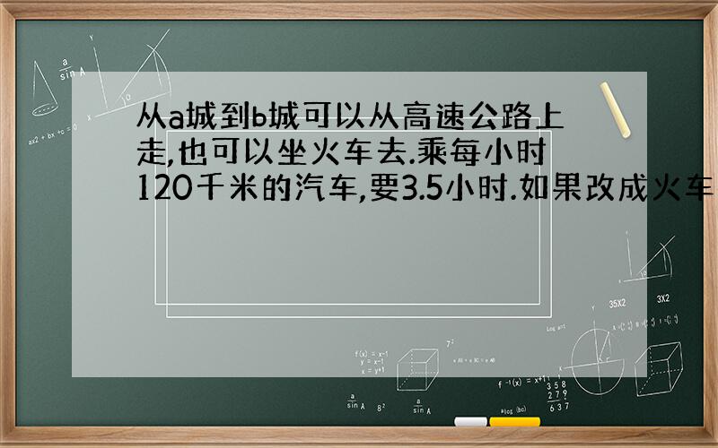 从a城到b城可以从高速公路上走,也可以坐火车去.乘每小时120千米的汽车,要3.5小时.如果改成火车每小时的速度是汽车的