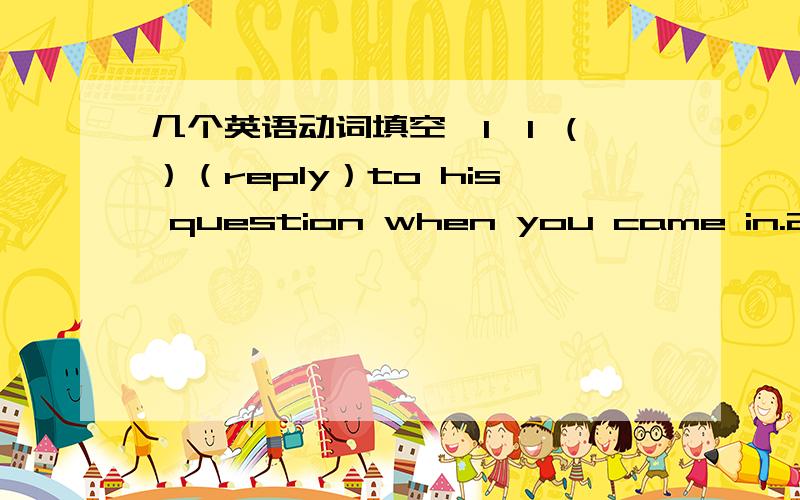 几个英语动词填空,1、I （）（reply）to his question when you came in.2、It