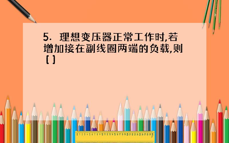 5．理想变压器正常工作时,若增加接在副线圈两端的负载,则 [ ]