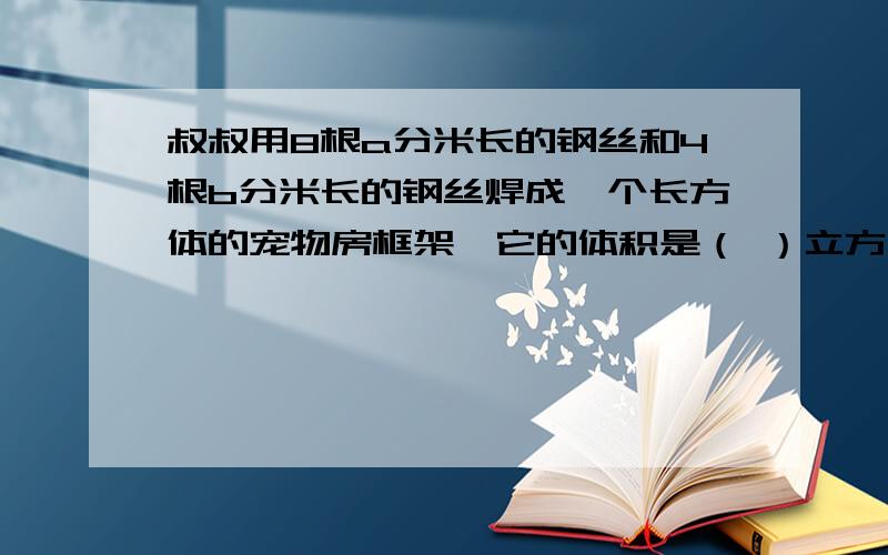 叔叔用8根a分米长的钢丝和4根b分米长的钢丝焊成一个长方体的宠物房框架,它的体积是（ ）立方分米.