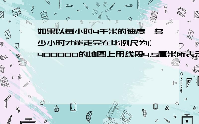 如果以每小时4千米的速度,多少小时才能走完在比例尺为1:400000的地图上用线段4.5厘米所表示的距离?