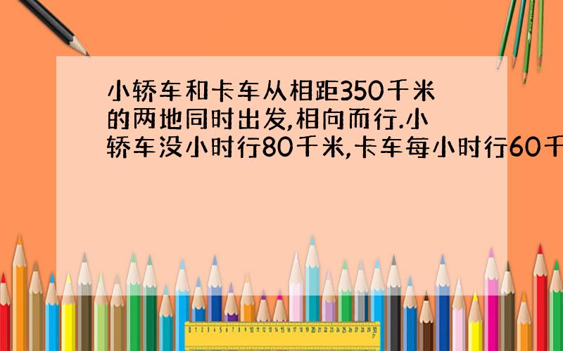 小轿车和卡车从相距350千米的两地同时出发,相向而行.小轿车没小时行80千米,卡车每小时行60千米,经过几小