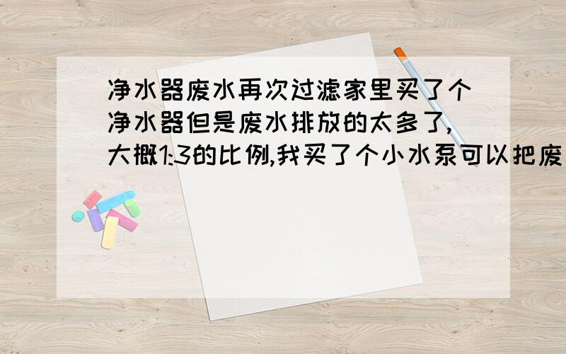 净水器废水再次过滤家里买了个净水器但是废水排放的太多了,大概1:3的比例,我买了个小水泵可以把废水接回到进水管再次过滤吗