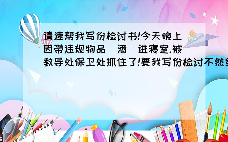 请速帮我写份检讨书!今天晚上因带违规物品（酒）进寝室.被教导处保卫处抓住了!要我写份检讨不然给我处分..