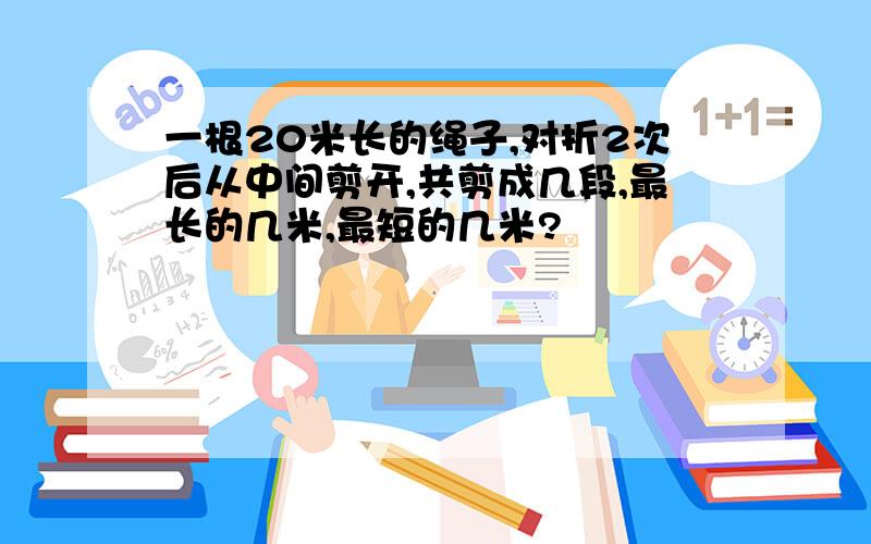 一根20米长的绳子,对折2次后从中间剪开,共剪成几段,最长的几米,最短的几米?