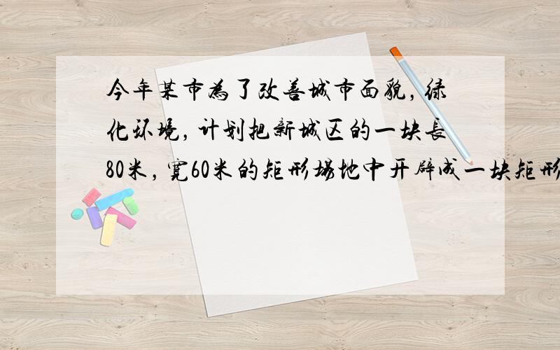 今年某市为了改善城市面貌，绿化环境，计划把新城区的一块长80米，宽60米的矩形场地中开辟成一块矩形花园，使四周留下的道路