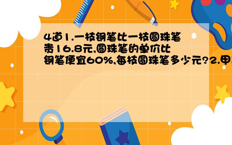 4道1.一枝钢笔比一枝圆珠笔贵16.8元,圆珠笔的单价比钢笔便宜60%,每枝圆珠笔多少元?2.甲车的速度是乙车的8分之7