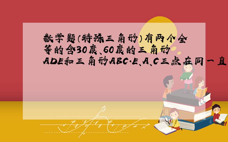 数学题（特殊三角形）有两个全等的含30度、60度的三角形ADE和三角形ABC.E、A、C三点在同一直线上,角DAE为30