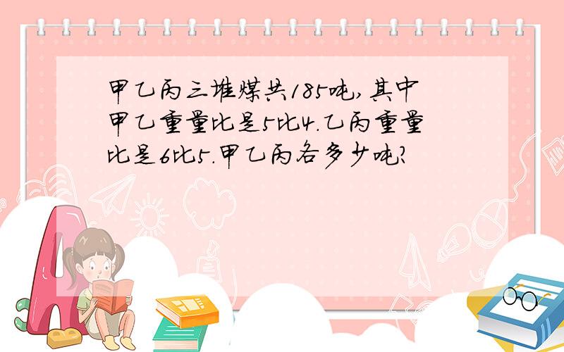 甲乙丙三堆煤共185吨,其中甲乙重量比是5比4.乙丙重量比是6比5.甲乙丙各多少吨?