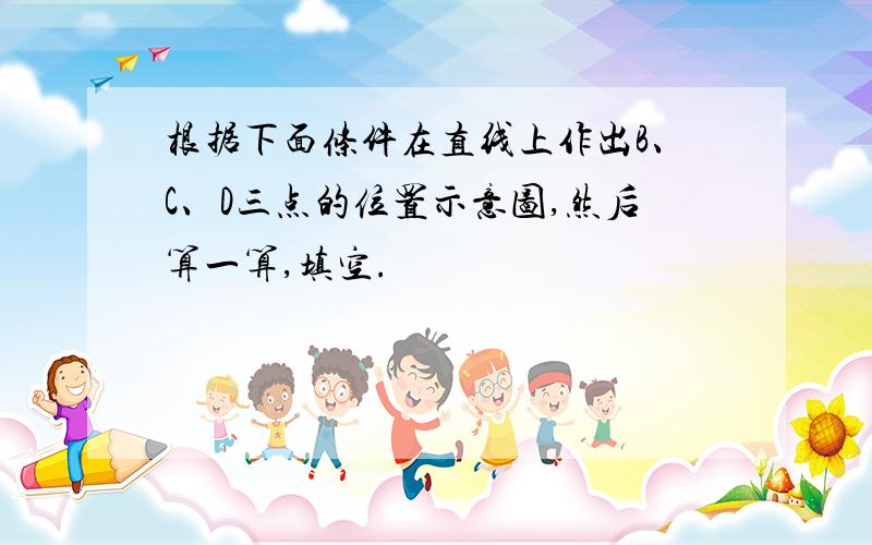 根据下面条件在直线上作出B、C、D三点的位置示意图,然后算一算,填空.