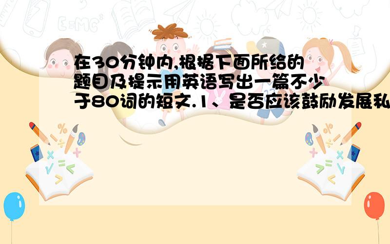 在30分钟内,根据下面所给的题目及提示用英语写出一篇不少于80词的短文.1、是否应该鼓励发展私人