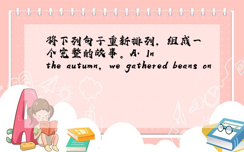 将下列句子重新排列, 组成一个完整的故事。 A. In the autumn, we gathered beans on