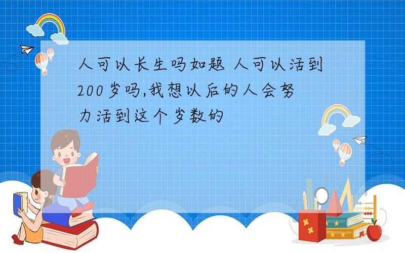 人可以长生吗如题 人可以活到200岁吗,我想以后的人会努力活到这个岁数的