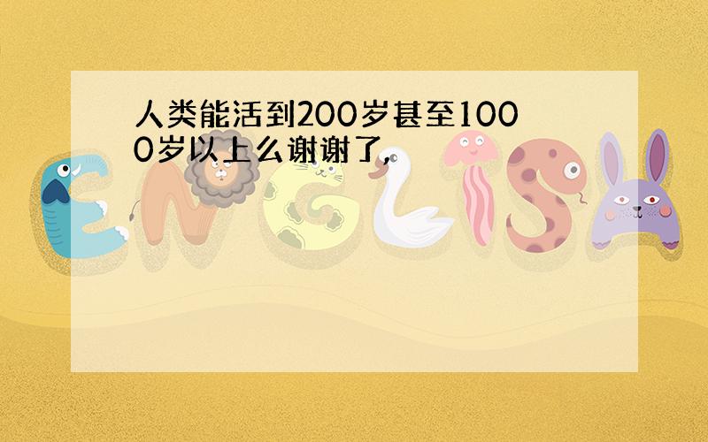 人类能活到200岁甚至1000岁以上么谢谢了,