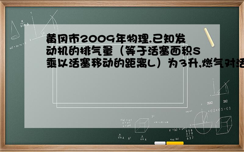 黄冈市2009年物理.已知发动机的排气量（等于活塞面积S乘以活塞移动的距离L）为3升,燃气对活塞的平均压强为8*10^5