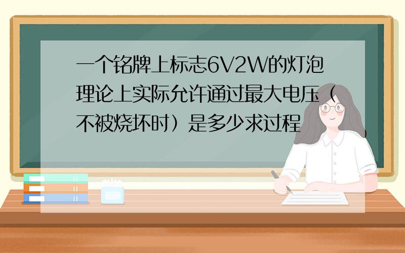 一个铭牌上标志6V2W的灯泡理论上实际允许通过最大电压（不被烧坏时）是多少求过程