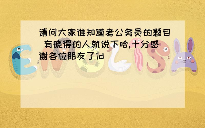 请问大家谁知道考公务员的题目 有晓得的人就说下哈,十分感谢各位朋友了1d