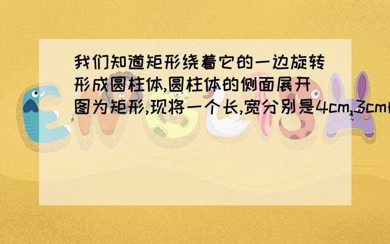 我们知道矩形绕着它的一边旋转形成圆柱体,圆柱体的侧面展开图为矩形,现将一个长,宽分别是4cm,3cm的矩形绕着它的宽旋转