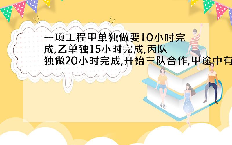 一项工程甲单独做要10小时完成,乙单独15小时完成,丙队独做20小时完成,开始三队合作,甲途中有任务,由乙丙完