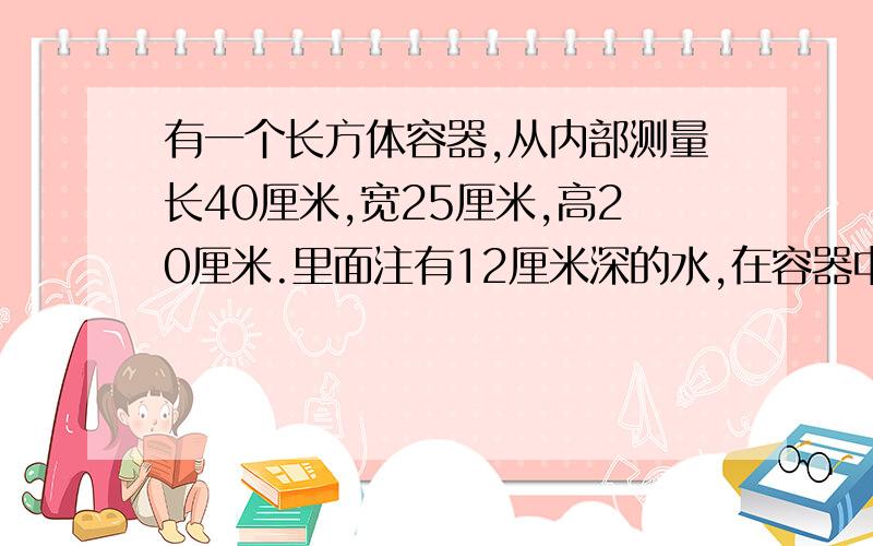 有一个长方体容器,从内部测量长40厘米,宽25厘米,高20厘米.里面注有12厘米深的水,在容器中浸没一个铁块后