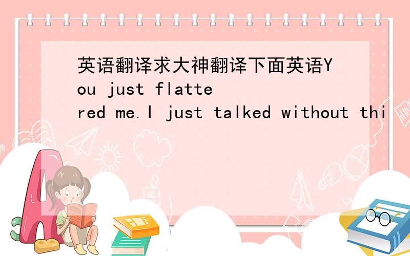 英语翻译求大神翻译下面英语You just flattered me.I just talked without thi