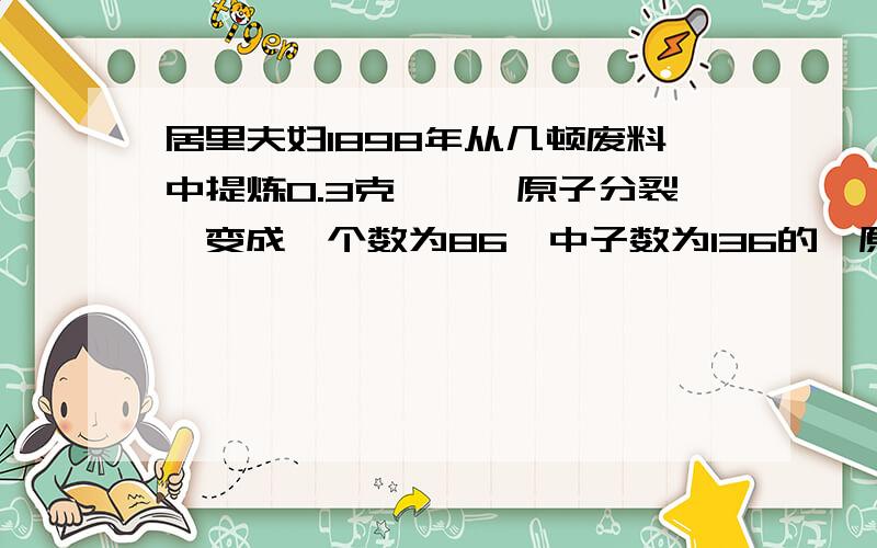 居里夫妇1898年从几顿废料中提炼0.3克镭,镭原子分裂,变成一个数为86,中子数为136的氡原子和一个具有2个