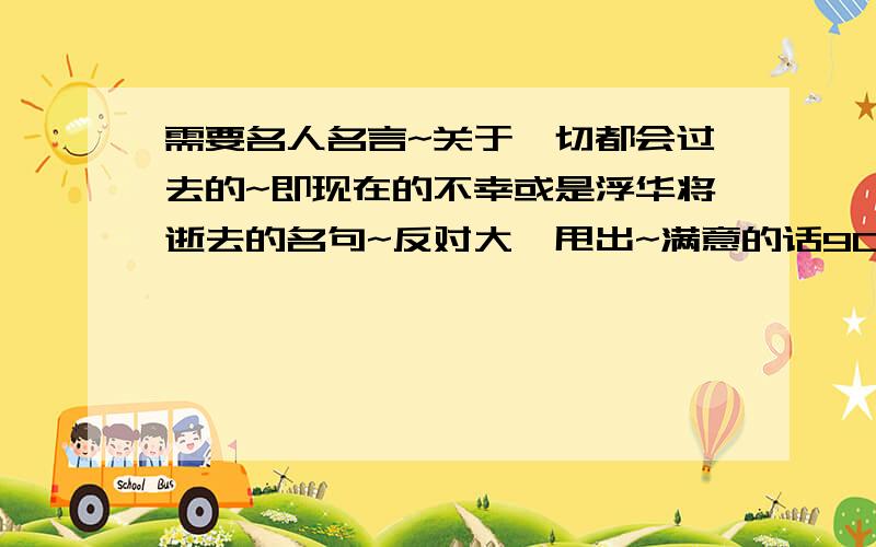 需要名人名言~关于一切都会过去的~即现在的不幸或是浮华将逝去的名句~反对大砣甩出~满意的话900分全甩,我提问你答分全给