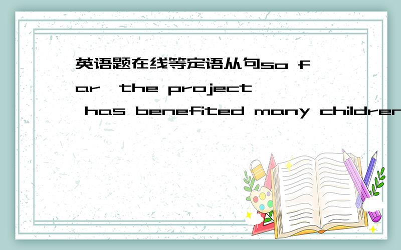 英语题在线等定语从句so far,the project has benefited many children fro