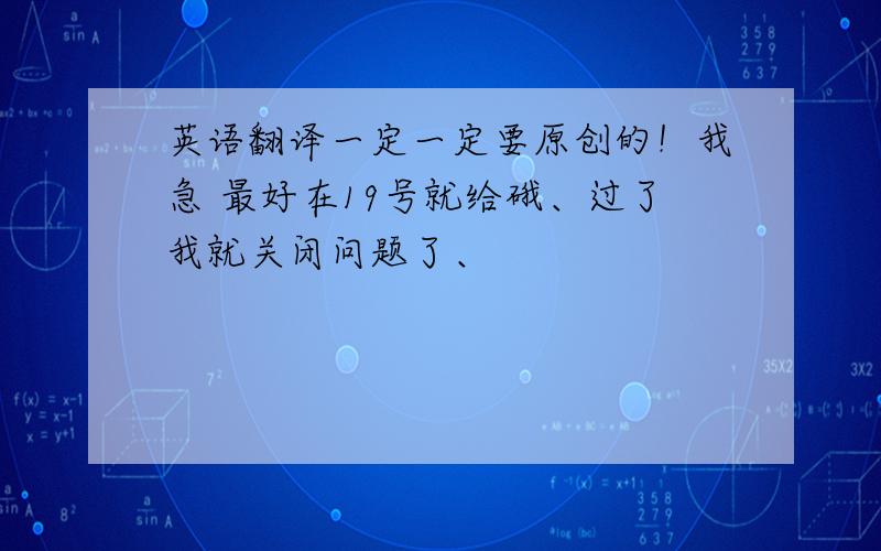 英语翻译一定一定要原创的！我急 最好在19号就给硪、过了我就关闭问题了、