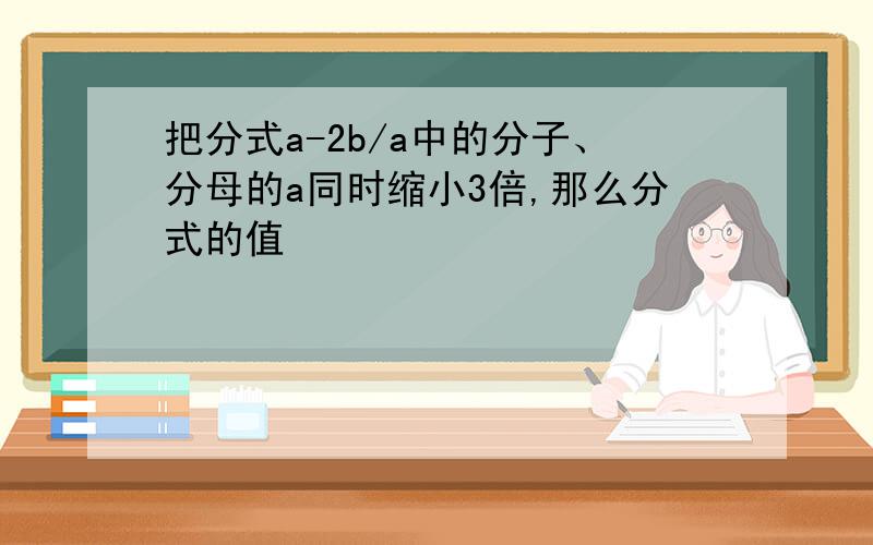 把分式a-2b/a中的分子、分母的a同时缩小3倍,那么分式的值