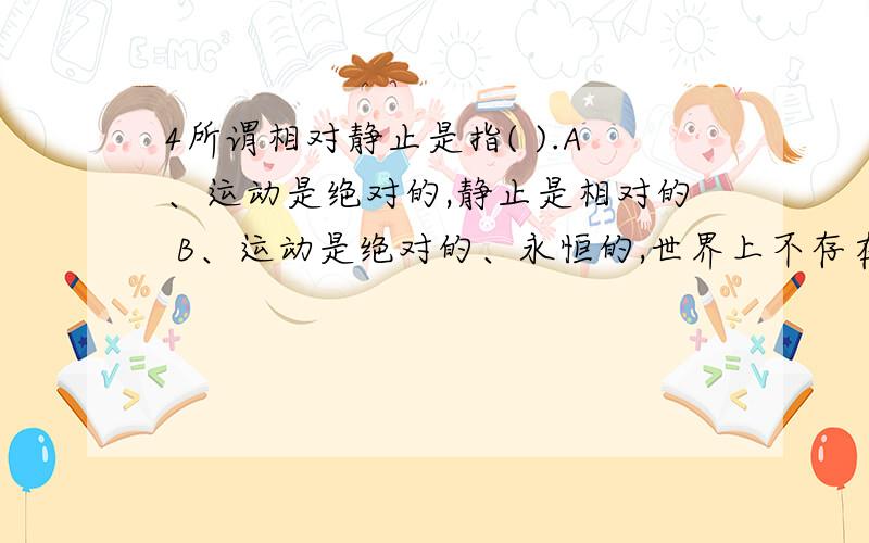 4所谓相对静止是指( ).A、运动是绝对的,静止是相对的 B、运动是绝对的、永恒的,世界上不存在静止 C、静止是运动的特