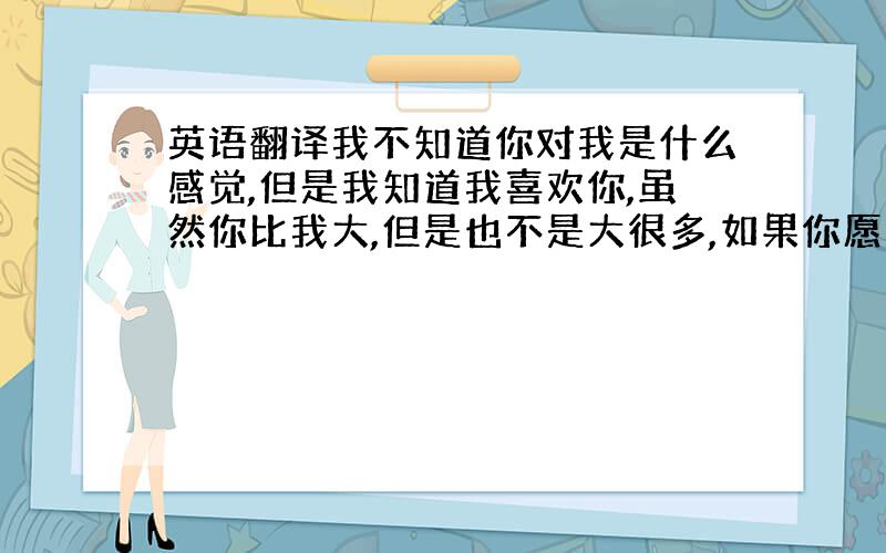 英语翻译我不知道你对我是什么感觉,但是我知道我喜欢你,虽然你比我大,但是也不是大很多,如果你愿意的话,我想我们也不会存在