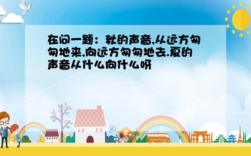 在问一题：秋的声音,从远方匆匆地来,向远方匆匆地去.夏的声音从什么向什么呀