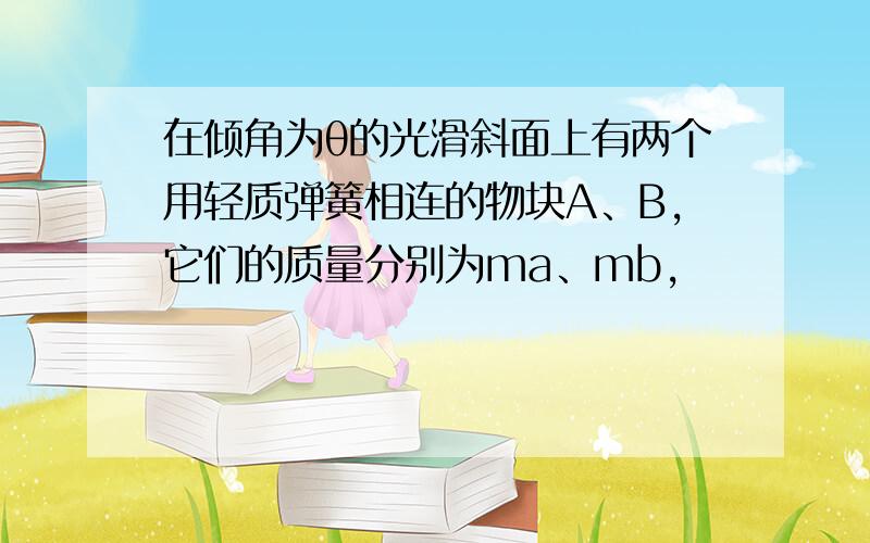 在倾角为θ的光滑斜面上有两个用轻质弹簧相连的物块A、B,它们的质量分别为ma、mb,