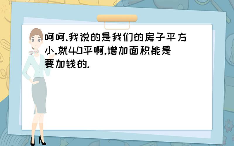 呵呵.我说的是我们的房子平方小.就40平啊.增加面积能是要加钱的.