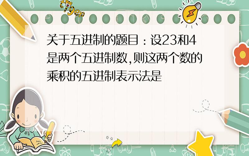 关于五进制的题目：设23和4是两个五进制数,则这两个数的乘积的五进制表示法是