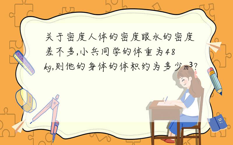 关于密度人体的密度跟水的密度差不多,小兵同学的体重为48kg,则他的身体的体积约为多少m³?