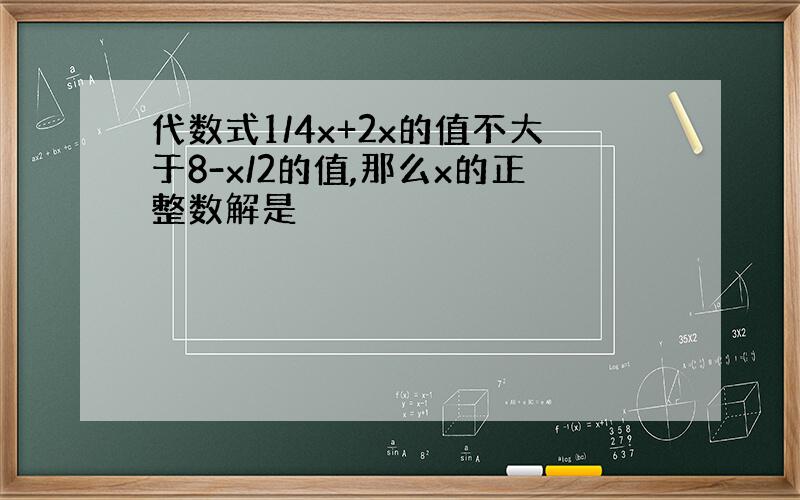 代数式1/4x+2x的值不大于8-x/2的值,那么x的正整数解是