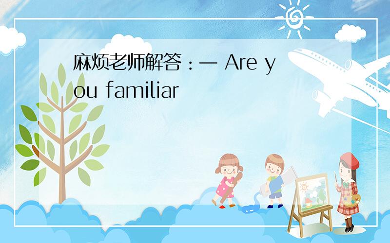 麻烦老师解答：— Are you familiar