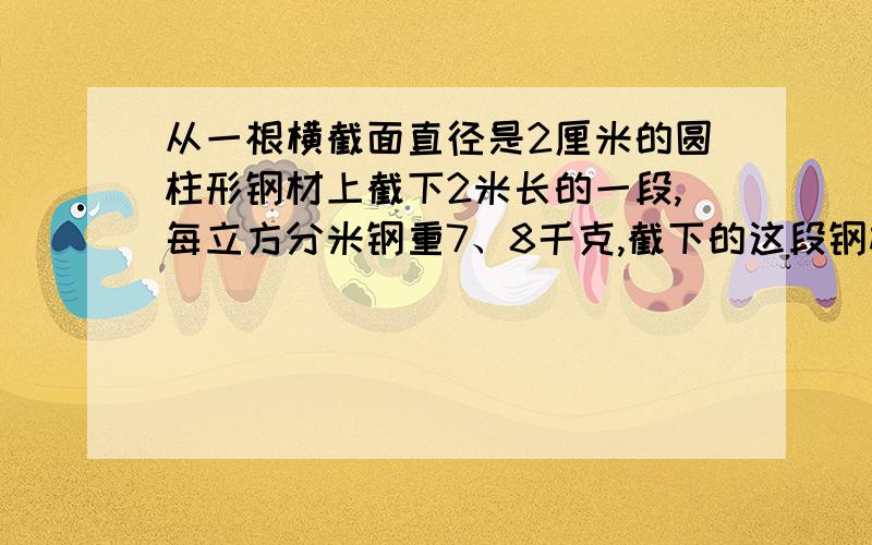 从一根横截面直径是2厘米的圆柱形钢材上截下2米长的一段,每立方分米钢重7、8千克,截下的这段钢材重多少千克?