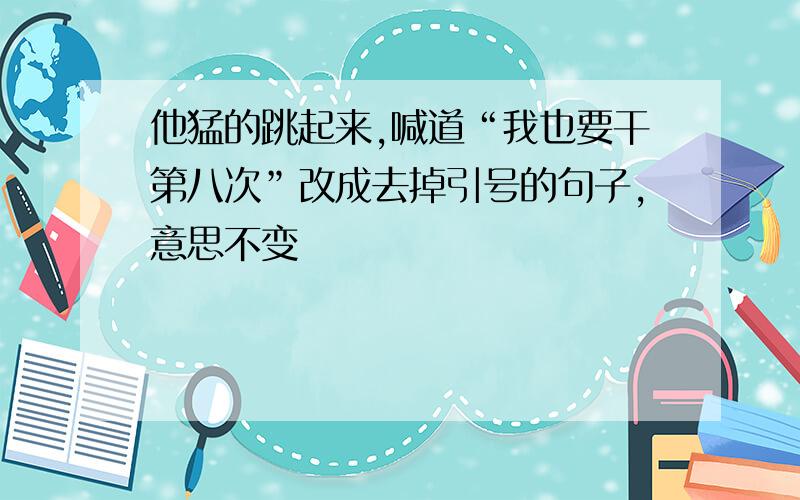 他猛的跳起来,喊道“我也要干第八次”改成去掉引号的句子,意思不变