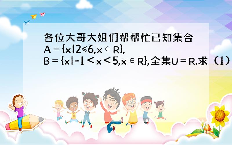 各位大哥大姐们帮帮忙已知集合A＝{x|2≤6,x∈R},B＝{x|-1＜x＜5,x∈R},全集U＝R.求（1）A∩B（2