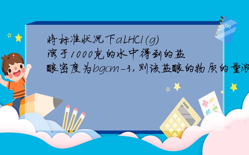 将标准状况下aLHCl（g）溶于1000克的水中得到的盐酸密度为bgcm-3,则该盐酸的物质的量浓度是多少