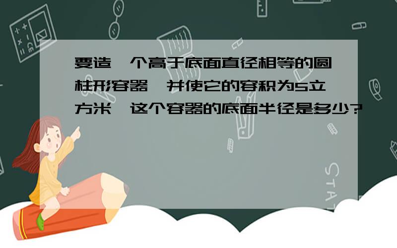 要造一个高于底面直径相等的圆柱形容器,并使它的容积为5立方米,这个容器的底面半径是多少?