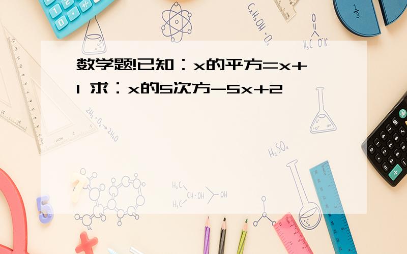 数学题!已知：x的平方=x+1 求：x的5次方-5x+2