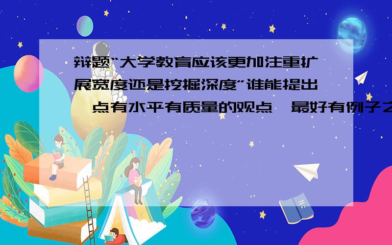 辩题“大学教育应该更加注重扩展宽度还是挖掘深度”谁能提出一点有水平有质量的观点,最好有例子之类的